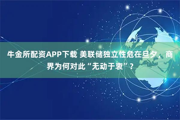 牛金所配资APP下载 美联储独立性危在旦夕，商界为何对此“无动于衷”？