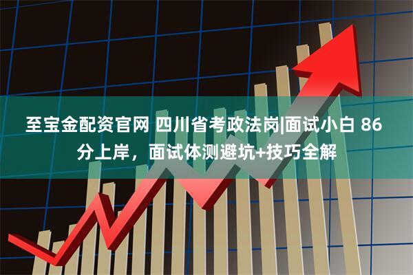 至宝金配资官网 四川省考政法岗|面试小白 86 分上岸，面试体测避坑+技巧全解