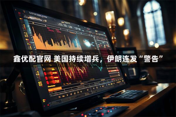 鑫优配官网 美国持续增兵，伊朗连发“警告”