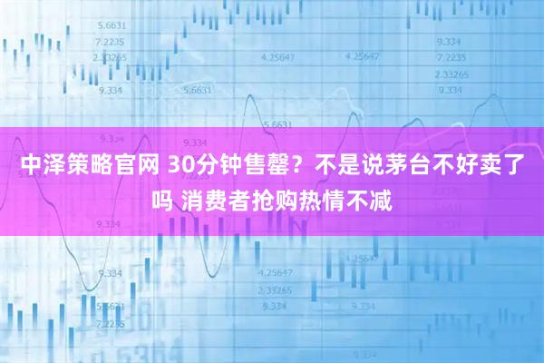 中泽策略官网 30分钟售罄？不是说茅台不好卖了吗 消费者抢购热情不减