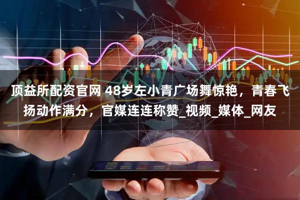 顶益所配资官网 48岁左小青广场舞惊艳，青春飞扬动作满分，官媒连连称赞_视频_媒体_网友