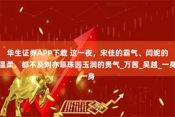 华生证券APP下载 这一夜，宋佳的霸气、闫妮的温柔，都不及刘亦菲珠圆玉润的贵气_万茜_吴越_一身