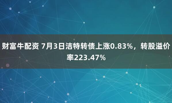 财富牛配资 7月3日洁特转债上涨0.83%，转股溢价率223.47%