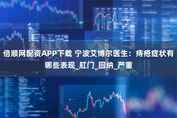 倍顺网配资APP下载 宁波艾博尔医生:痔疮症状有哪些表现_肛门_回纳_严重