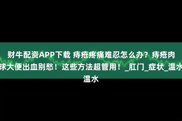 财牛配资APP下载 痔疮疼痛难忍怎么办？痔疮肉球大便出血别愁！这些方法超管用！_肛门_症状_温水