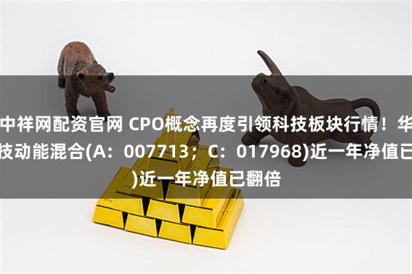 中祥网配资官网 CPO概念再度引领科技板块行情！华富科技动能混合(A：007713；C：017968)近一年净值已翻倍