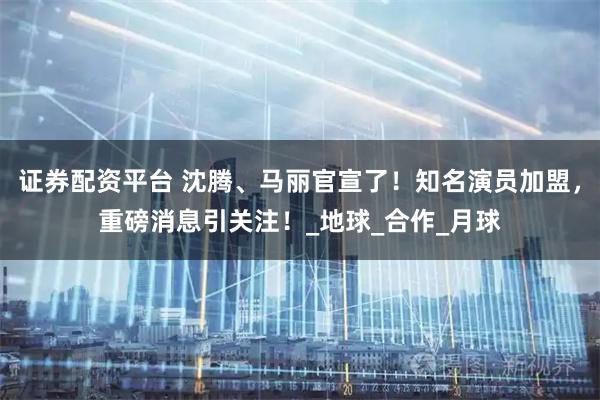 证券配资平台 沈腾、马丽官宣了！知名演员加盟，重磅消息引关注！_地球_合作_月球