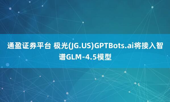 通盈证券平台 极光(JG.US)GPTBots.ai将接入智谱GLM-4.5模型