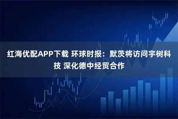 红海优配APP下载 环球时报:默茨将访问宇树科技 深化德中经贸合作