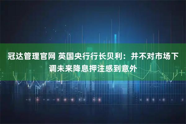 冠达管理官网 英国央行行长贝利：并不对市场下调未来降息押注感到意外