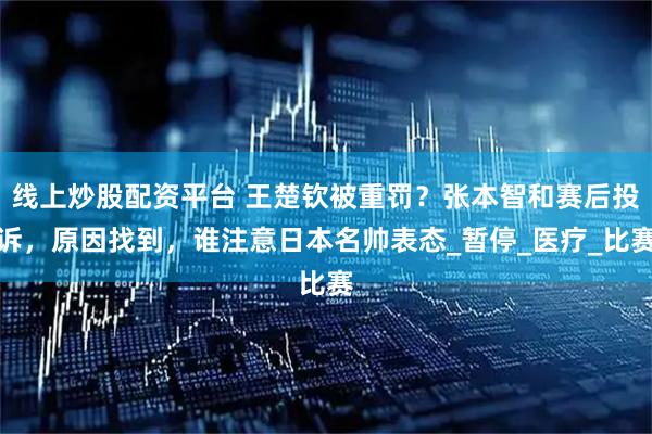 线上炒股配资平台 王楚钦被重罚？张本智和赛后投诉，原因找到，谁注意日本名帅表态_暂停_医疗_比赛