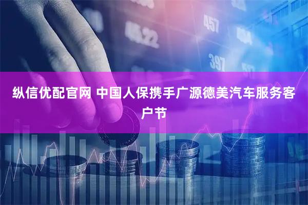 纵信优配官网 中国人保携手广源德美汽车服务客户节